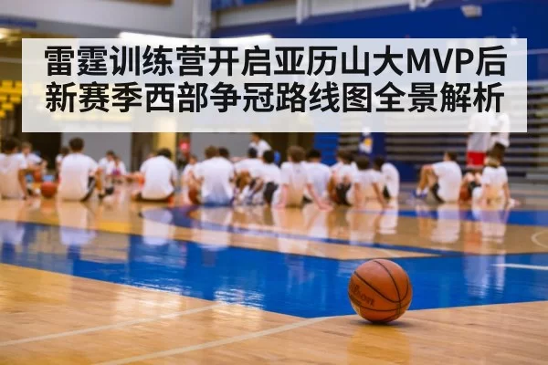 雷霆训练营开启亚历山大MVP后新赛季西部争冠路线图全景解析
