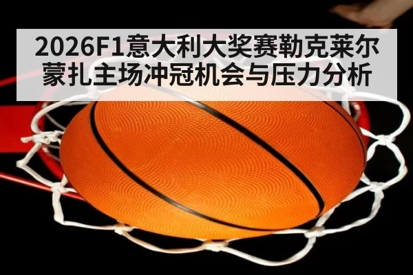 2026F1意大利大奖赛勒克莱尔蒙扎主场冲冠机会与压力分析